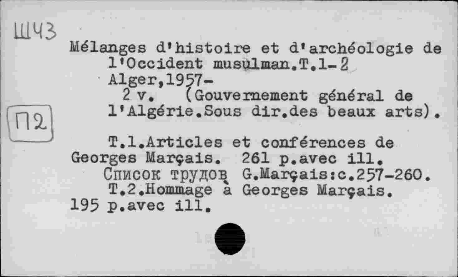 ﻿Mélanges d’histoire et d’archéologie de l’Occident musulman.T.1-2 Alger,1957-
2 v. (Gouvernement général de l’Algérie.Sous dir.des beaux arts).
T.1.Articles et conférences de Georges Marçais. 261 p.avec ill.
Список трудов G.Marçais:с.257-260. T.2.Hommage a Georges Marçais.
195 p.avec ill.